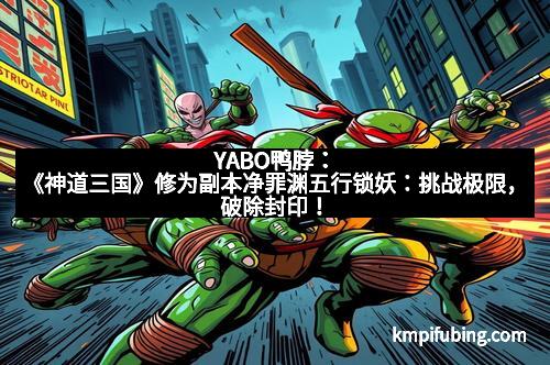 YABO鸭脖：《神道三国》修为副本净罪渊五行锁妖：挑战极限，破除封印！